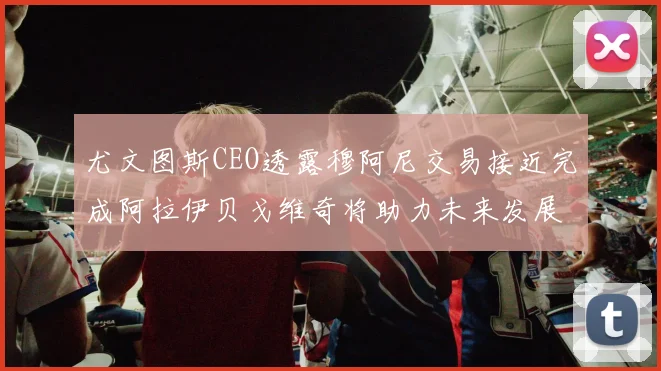 尤文图斯CEO透露穆阿尼交易接近完成阿拉伊贝戈维奇将助力未来发展