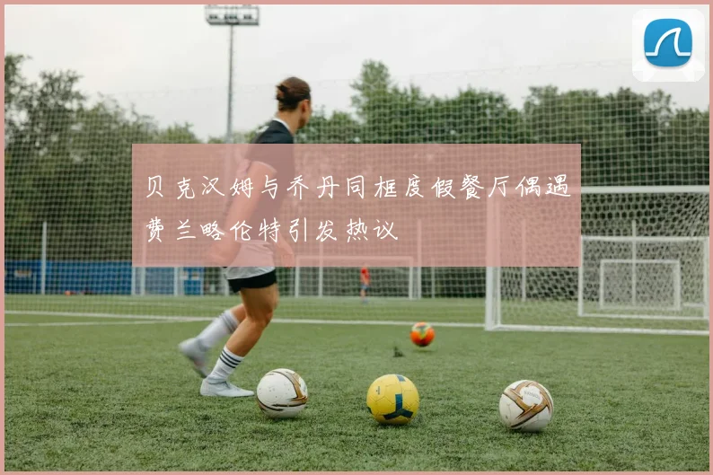 贝克汉姆与乔丹同框度假餐厅偶遇费兰略伦特引发热议