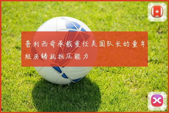 普利西奇承载重任美国队长的童年经历铸就抗压能力