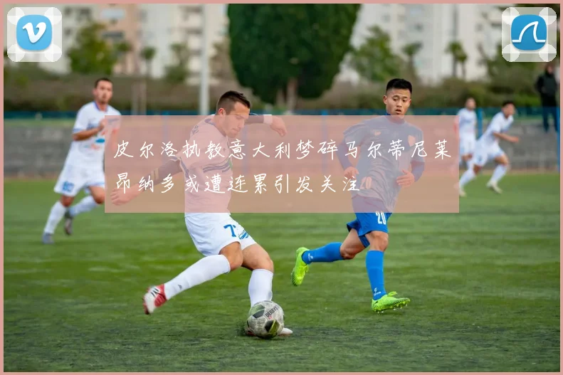 皮尔洛执教意大利梦碎马尔蒂尼莱昂纳多或遭连累引发关注