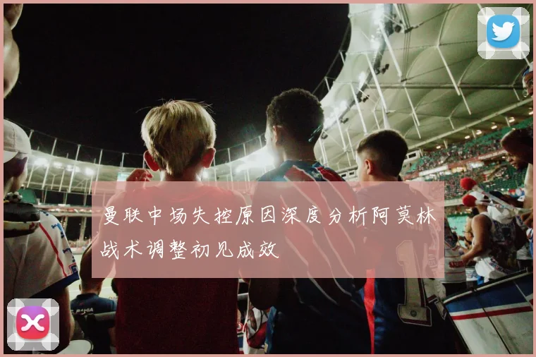 曼联中场失控原因深度分析阿莫林战术调整初见成效