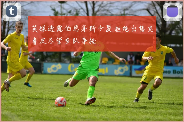 英媒透露伯恩茅斯今夏拒绝出售克鲁皮尽管多队争抢