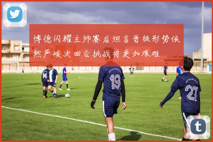 博德闪耀主帅赛后坦言晋级形势依然严峻次回合挑战将更加艰难