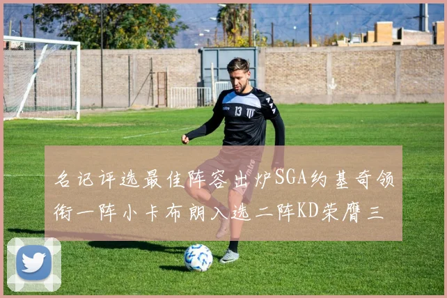 名记评选最佳阵容出炉SGA约基奇领衔一阵小卡布朗入选二阵KD荣膺三阵