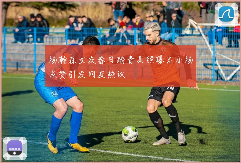 杨瀚森女友春日踏青美照曝光小杨点赞引发网友热议
