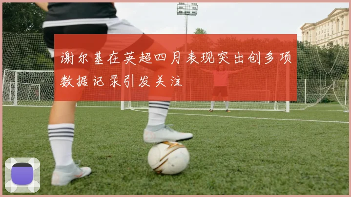 谢尔基在英超四月表现突出创多项数据记录引发关注