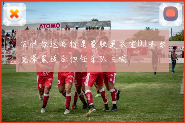 芒特称达洛特是曼联更衣室DJ齐尔克泽最适合担任乐队主唱