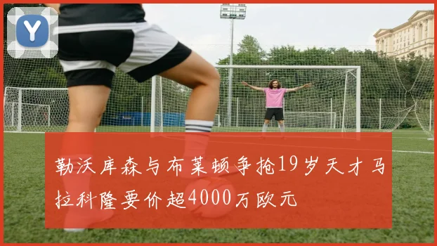 勒沃库森与布莱顿争抢19岁天才马拉科隆要价超4000万欧元