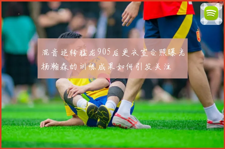 混音逆转猛龙905后更衣室合照曝光杨瀚森的训练成果如何引发关注