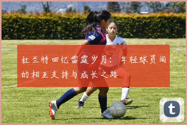 杜兰特回忆雷霆岁月：年轻球员间的相互支持与成长之路