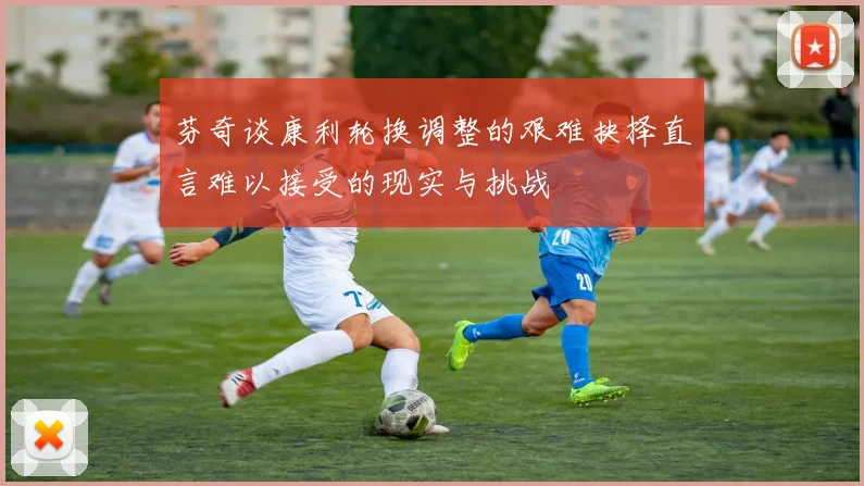 芬奇谈康利轮换调整的艰难抉择直言难以接受的现实与挑战