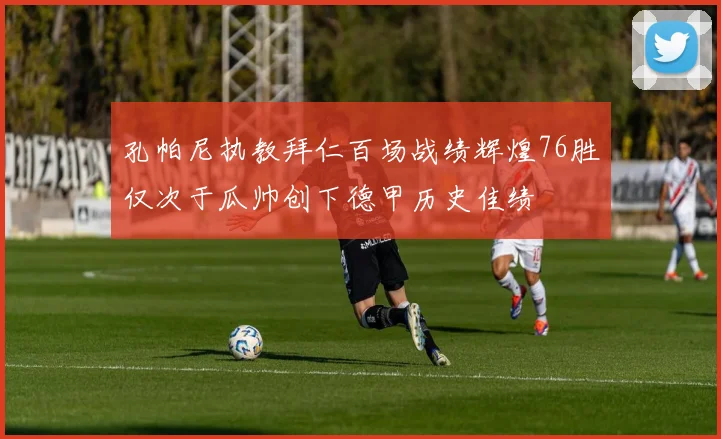 孔帕尼执教拜仁百场战绩辉煌76胜仅次于瓜帅创下德甲历史佳绩