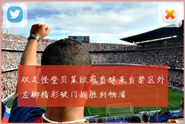 双足怪登贝莱欧冠首球来自禁区外左脚精彩破门战胜利物浦
