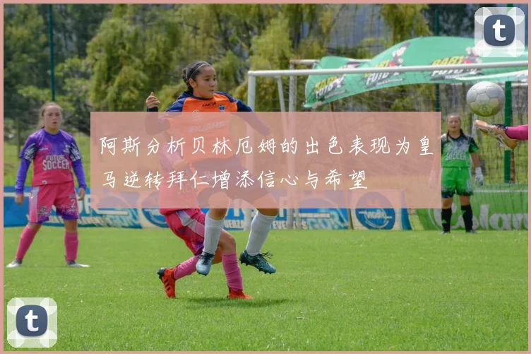 阿斯分析贝林厄姆的出色表现为皇马逆转拜仁增添信心与希望