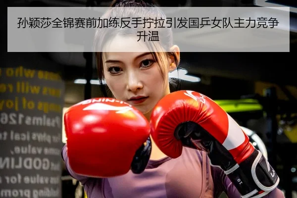 孙颖莎全锦赛前加练反手拧拉引发国乒女队主力竞争升温