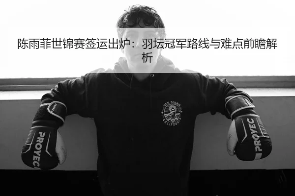 陈雨菲世锦赛签运出炉：羽坛冠军路线与难点前瞻解析